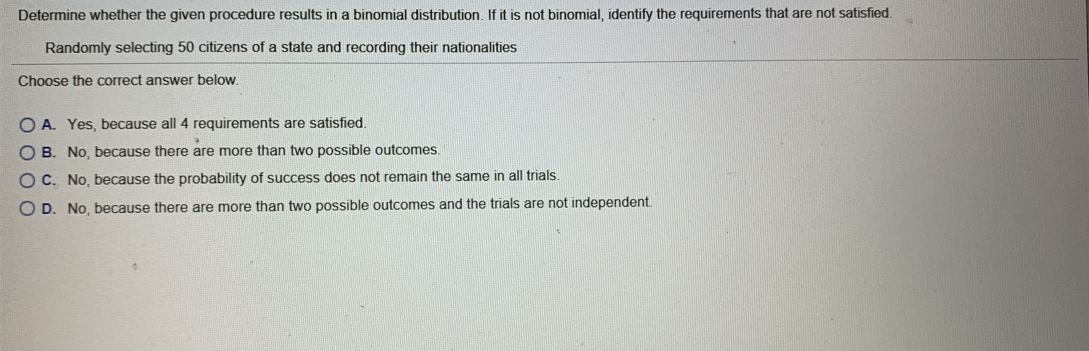 Determine whether the given procedure results in a binomial distribution. If it is not binomial, identify the requirements that are not satisfied.
Randomly selecting 50 citizens of a state and recording their nationalities
Choose the correct answer below.
O A. Yes, because all 4 requirements are satisfied.
O B. No, because there are more than two possible outcomes.
O C. No, because the probability of success does not remain the same in all trials.
O D. No, because there are more than two possible outcomes and the trials are not independent.
