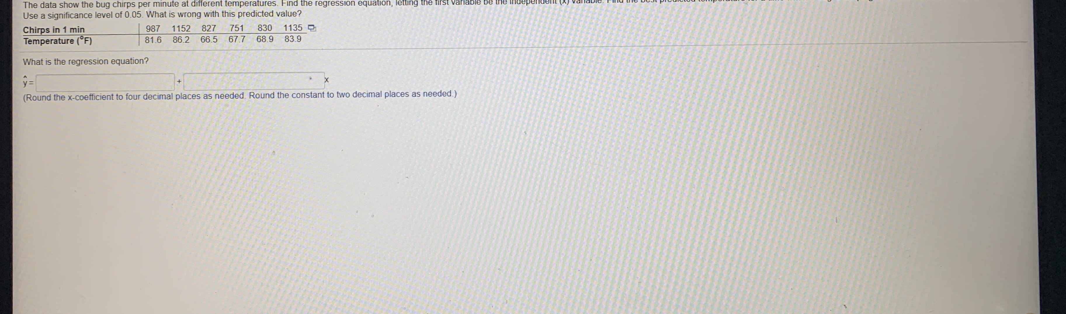 The data show the bug chirps per minute at different temperatures. Find the regression equation, letting the first varlable be the independent (X) vaTaDIE. I ma tIG DUst prou
Use a significance level of 0.05. What is wrong with this predicted value?
Chirps in 1 min
Temperature (°F)
987
1152
827
751
830
1135
81.6
86.2
66.5
67.7
68.9 83.9
What is the regression equation?
y=
(Round the x-coefficient to four decimal places as needed. Round the constant to two decimal places as needed.)

