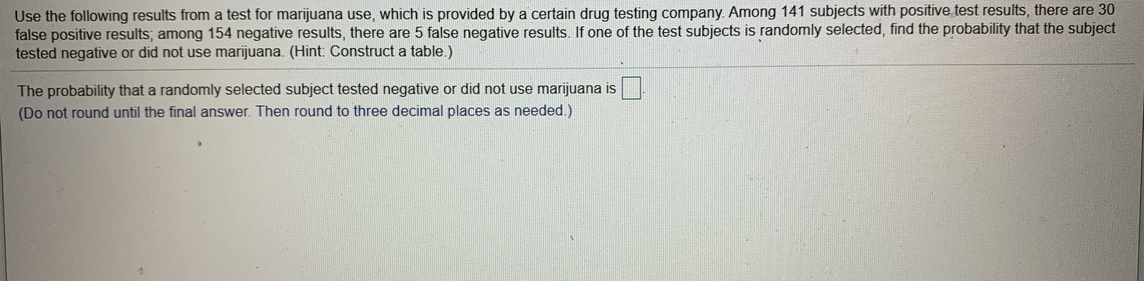 Use the following results from a test for marijuana use, which is provided by a certain drug testing company. Among 141 subjects with positive test results, there are 30
false positive results; among 154 negative results, there are 5 false negative results. If one of the test subjects is randomly selected, find the probability that the subject
tested negative or did not use marijuana. (Hint: Construct a table.)
The probability that a randomly selected subject tested negative or did not use marijuana is
(Do not round until the final answer. Then round to three decimal places as needed.)
