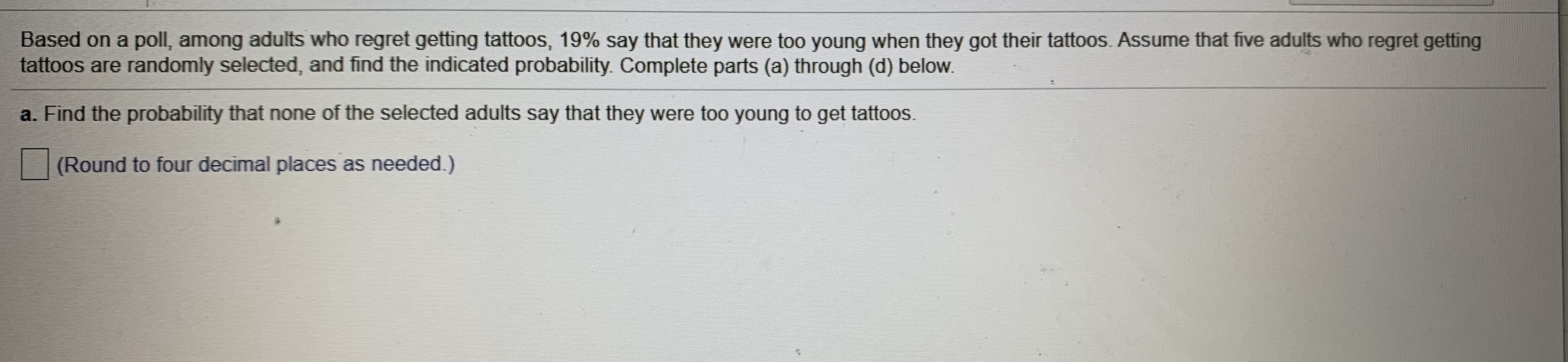 Based on a poll, among adults who regret getting tattoos, 19% say that they were too young when they got their tattoos. Assume that five adults who regret getting
tattoos are randomly selected, and find the indicated probability. Complete parts (a) through (d) below.
a. Find the probability that none of the selected adults say that they were too young to get tattoos.
(Round to four decimal places as needed.)
