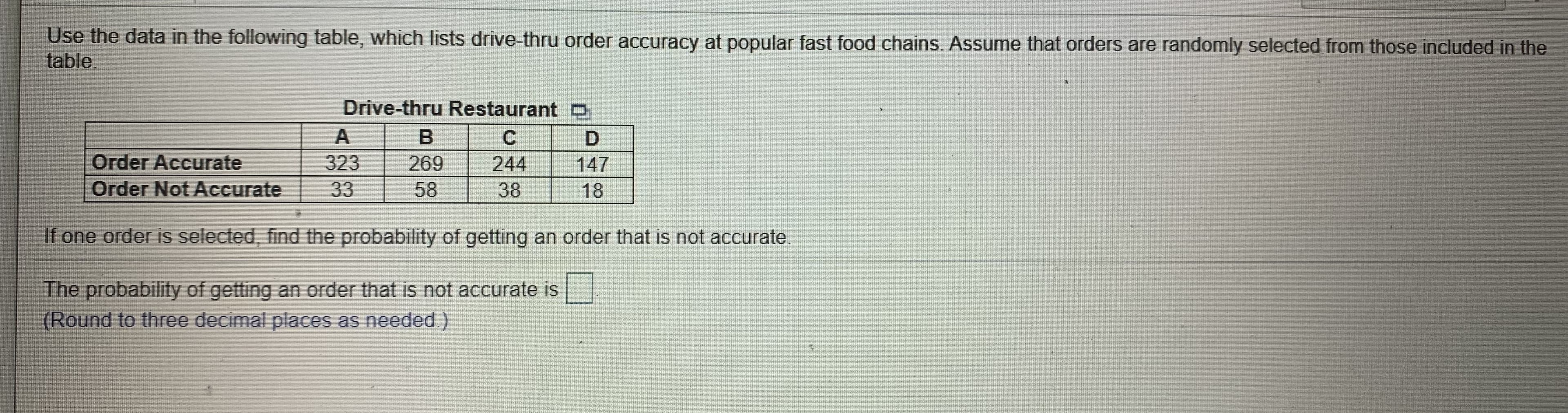 Use the data in the following table, which lists drive-thru order accuracy at popular fast food chains. Assume that orders are randomly selected from those included in the
table
Drive-thru Restaurant D
Order Accurate
147
323
33
269
244
Order Not Accurate
58
38
18
If one order is selected, find the probability of getting an order that is not accurate.
The probability of getting an order that is not accurate is
(Round to three decimal places as needed.)
