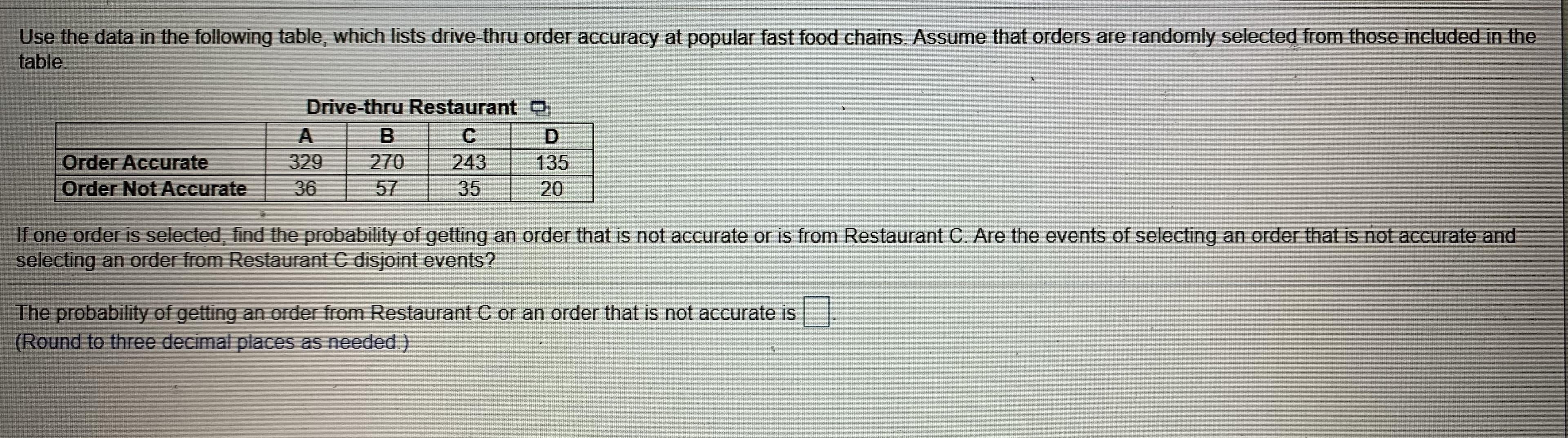 Use the data in the following table, which lists drive-thru order accuracy at popular fast food chains, Assume that orders are randomly selected from those included in the
table.
Drive-thru Restaurant O
329
270
57
243
Order Accurate
Order Not Accurate
135
36
35
20
If one order is selected, find the probability of getting an order that is not accurate or is from Restaurant C. Are the events of selecting an order that is not accurate and
selecting an order from Restaurant C disjoint events?
The probability of getting an order from Restaurant C or an order that is not accurate is
(Round to three decimal places as needed.)
