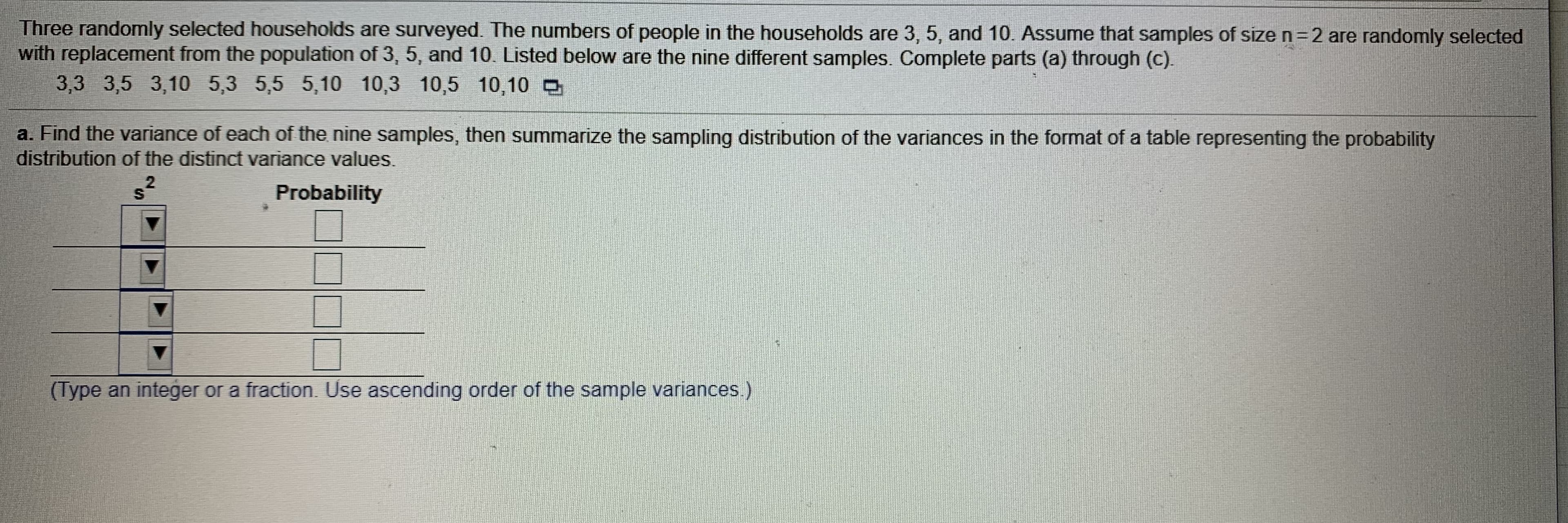 Three randomly selected households are surveyed. The numbers of people in the households are 3, 5, and 10. Assume that samples of size n=2 are randomly selected
with replacement from the population of 3, 5, and 10. Listed below are the nine different samples. Complete parts (a) through (c).
3,3 3,5 3,10 5,3 5,5 5,10 10,3 10,5 10,10 O
a. Find the variance of each of the nine samples, then summarize the sampling distribution of the variances in the format of a table representing the probability
distribution of the distinct variance values.
Probability
(Type an integer or a fraction. Use ascending order of the sample variances.)
