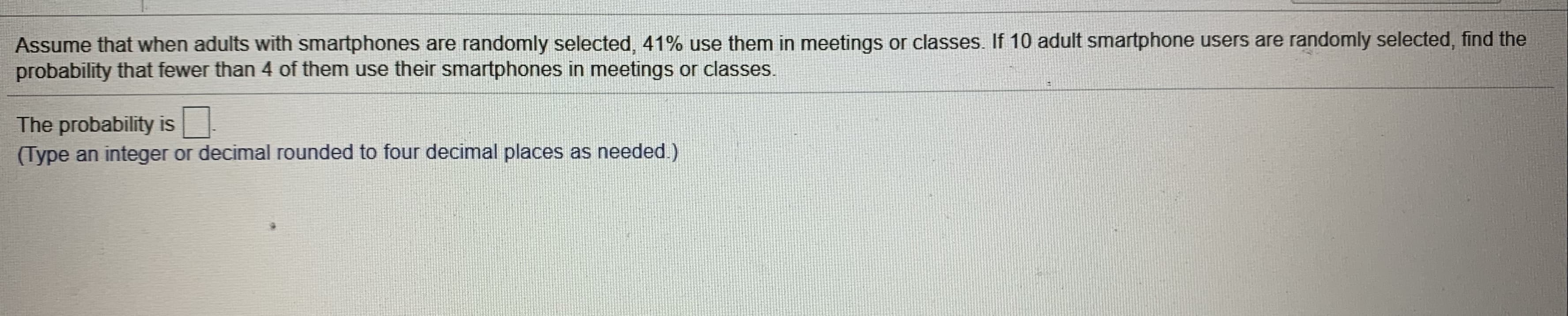 Assume that when adults with smartphones are randomly selected, 41% use them in meetings or classes. If 10 adult smartphone users are randomly selected, find the
probability that fewer than 4 of them use their smartphones in meetings or classes.
The probability is.
(Type an integer or decimal rounded to four decimal places as needed.)

