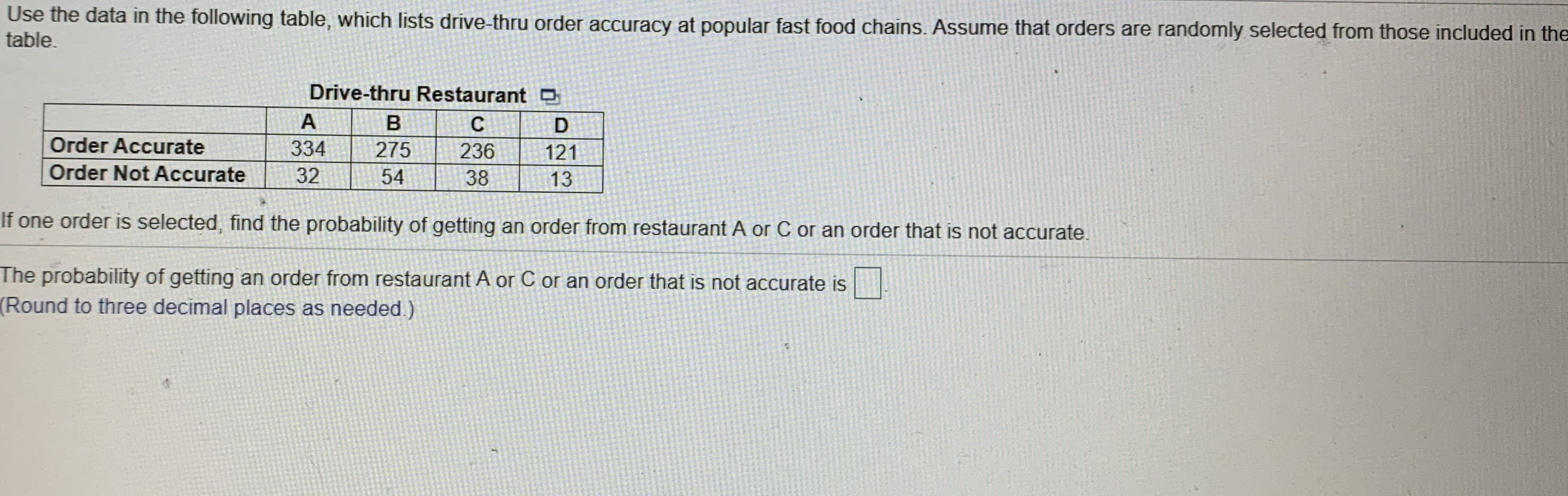 Use the data in the following table, which lists drive-thru order accuracy at popular fast food chains. Assume that orders are randomly selected from those included in the
table.
Drive-thru Restaurant O
A
Order Accurate
334
275
236
121
Order Not Accurate
32
54
38
13
If one order is selected, find the probability of getting an order from restaurant A or C or an order that is not accurate.
The probability of getting an order from restaurant A or C or an order that is not accurate is
Round to three decimal places as needed)
