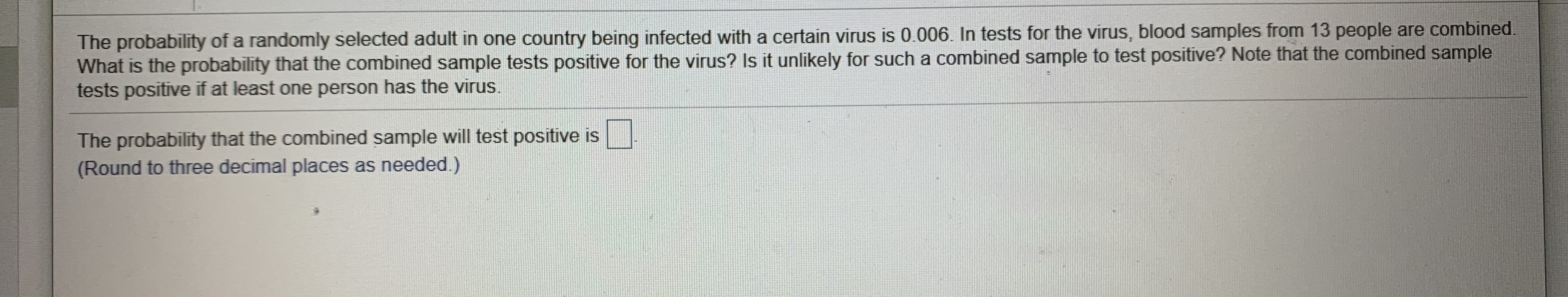 The probability of a randomly selected adult in one country being infected with a certain virus is 0.006. In tests for the virus, blood samples from 13 people are combined
What is the probability that the combined sample tests positive for the virus? Is it unlikely for such a combined sample to test positive? Note that the combined sample
tests positive if at least one person has the virus.
The probability that the combined sample will test positive is
(Round to three decimal places as needed.)
