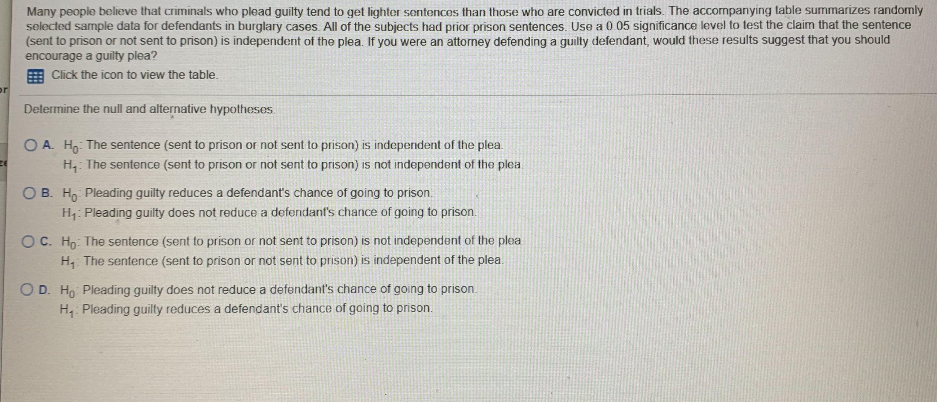 Many people believe that criminals who plead guilty tend to get lighter sentences than those who are convicted in trials. The accompanying table summarizes randomly
selected sample data for defendants in burglary cases. All of the subjects had prior prison sentences. Use a 0.05 significance level to test the claim that the sentence
(sent to prison or not sent to prison) is independent of the plea. If you were an attorney defending a guilty defendant, would these results suggest that you should
encourage a guilty plea?
Click the icon to view the table.
or
Determine the null and alternative hypotheses.
O A. H: The sentence (sent to prison or not sent to prison) is independent of the plea
H,: The sentence (sent to prison or not sent to prison) is not independent of the plea.
O B. H: Pleading guilty reduces a defendant's chance of going to prison.
H: Pleading guilty does not reduce a defendant's chance of going to prison.
OC. Ho: The sentence (sent to prison or not sent to prison) is not independent of the plea.
H, The sentence (sent to prison or not sent to prison) is independent of the plea.
D. Ho: Pleading guilty does not reduce a defendant's chance of going to prison.
H, Pleading guilty reduces a defendant's chance of going to prison.
