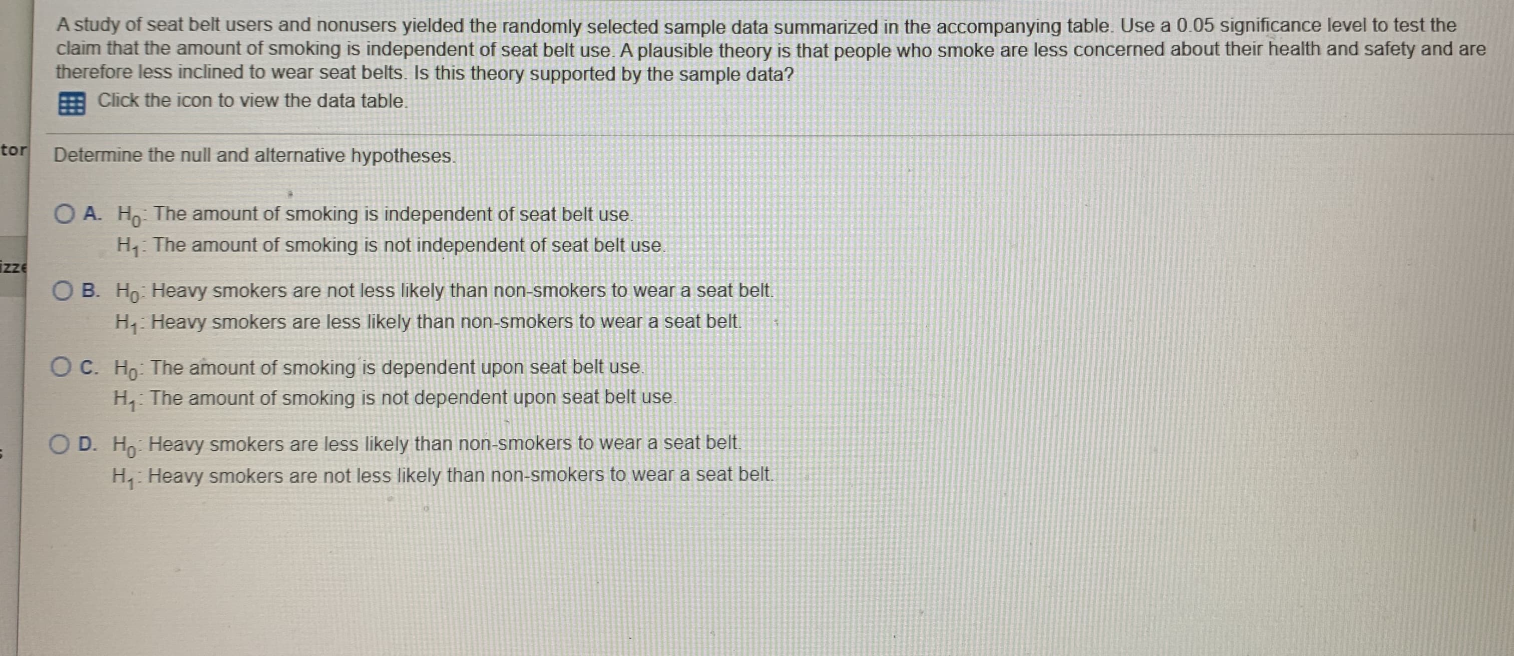 A study of seat belt users and nonusers yielded the randomly selected sample data summarized in the accompanying table. Use a 0.05 significance level to test the
claim that the amount of smoking is independent of seat belt use. A plausible theory is that people who smoke are less concerned about their health and safety and are
therefore less inclined to wear seat belts. Is this theory supported by the sample data?
Click the icon to view the data table.
tor
Determine the null and alternative hypotheses.
O A. Ho: The amount of smoking is independent of seat belt use.
H The amount of smoking is not independent of seat belt use.
izze
O B. Ho: Heavy smokers are not less likely than non-smokers to wear a seat belt.
H: Heavy smokers are less likely than non-smokers to wear a seat belt.
O C. Ho: The amount of smoking is dependent upon seat belt use.
H, The amount of smoking is not dependent upon seat belt use
O D. Ho: Heavy smokers are less likely than non-smokers to wear a seat belt.
H, Heavy smokers are not less likely than non-smokers to wear a seat belt.

