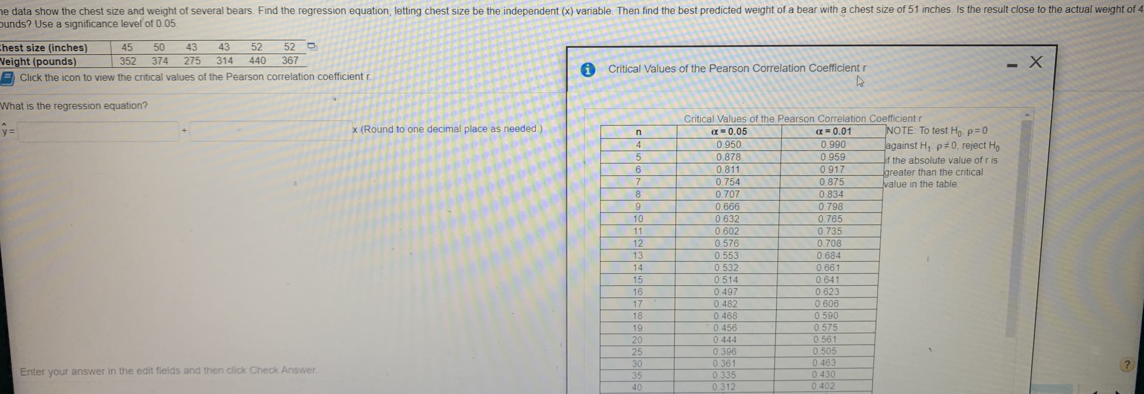 he data show the chest size and weight of several bears. Find the regression equation, letting chest size be the independent (x) variable. Then find the best predicted weight of a bear with a chest size of 51 inches. Is the result close to the actual weight of 4
punds? Use a significance level of 0.05.
thest size (inches)
Veight (pounds)
Click the icon to view the critical values of the Pearson correlation coefficient r.
45
43
43
52
52
352
374
275
314
440
367
Critical Values of the Pearson Correlation Coefficient r
What is the regression equation?
Critical Values of the Pearson Correlation Coefficient r
a = 0.05
NOTE: To test Ho: p=0
against H, p#0, reject Ho
if the absolute value of r is
greater than the critical
value in the table.
y%3=
x (Round to one decimal place as needed.)
a = 0.01
4
0.950
0.990
0.878
0.959
0.811
0.917
0.754
0.875
8.
0.707
0.834
9.
0.666
0.798
10
0.632
0.765
11
0.602
0.735
12
0.576
0.708
13
0.553
0.684
14
0.532
0.661
15
0.514
0.641
16
0.497
0.623
17
0.606
0.590
0 575
0.482
18
0.468
19
0.456
20
0.561
0.444
0 396
0 361
0 335
0 312
25
0.505
30
0463
Enter your answer in the edit fields and then click Check Answer.
35
40
0430
0 402
