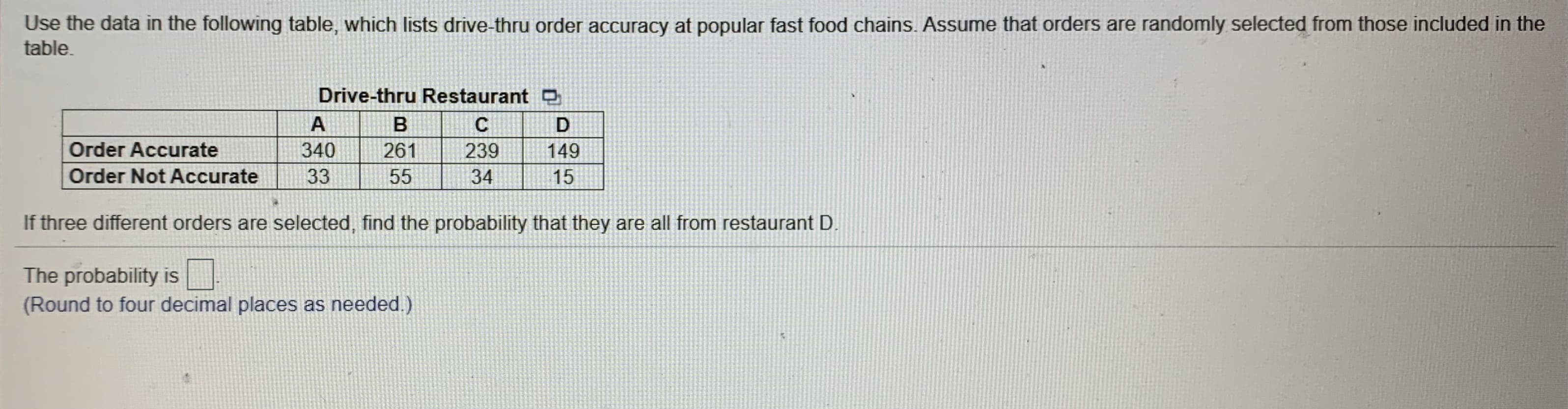 Use the data in the following table, which lists drive-thru order accuracy at popular fast food chains. Assume that orders are randomly selected from those included in the
table.
Drive-thru Restaurant D
A
Order Accurate
340
261
239
149
Order Not Accurate
33
55
34
15
If three different orders are selected, find the probability that they are all from restaurant D.
The probability is
(Round to four decimal places as needed.)
