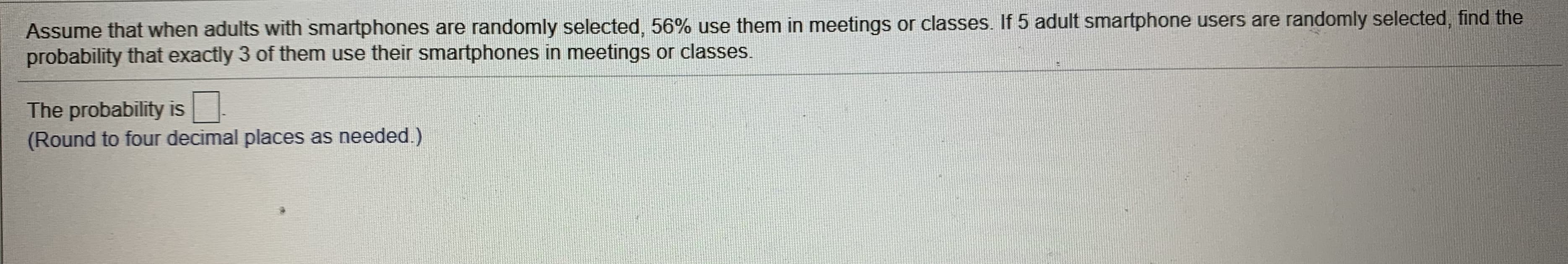 Assume that when adults with smartphones are randomly selected, 56% use them in meetings or classes. If 5 adult smartphone users are randomly selected, find the
probability that exactly 3 of them use their smartphones in meetings or classes.
The probability is
(Round to four decimal places as needed.)
