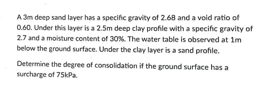 A 3m deep sand layer has a specific gravity of 2.68 and a void ratio of
0.60. Under this layer is a 2.5m deep clay profile with a specific gravity of
2.7 and a moisture content of 30%. The water table is observed at 1m
below the ground surface. Under the clay layer is a sand profile.
Determine the degree of consolidation if the ground surface has a
surcharge of 75kPa.
