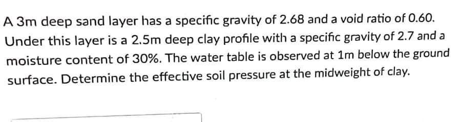 A 3m deep sand layer has a specific gravity of 2.68 and a void ratio of 0.60.
Under this layer is a 2.5m deep clay profile with a specific gravity of 2.7 and a
moisture content of 30%. The water table is observed at 1m below the ground
surface. Determine the effective soil pressure at the midweight of clay.
