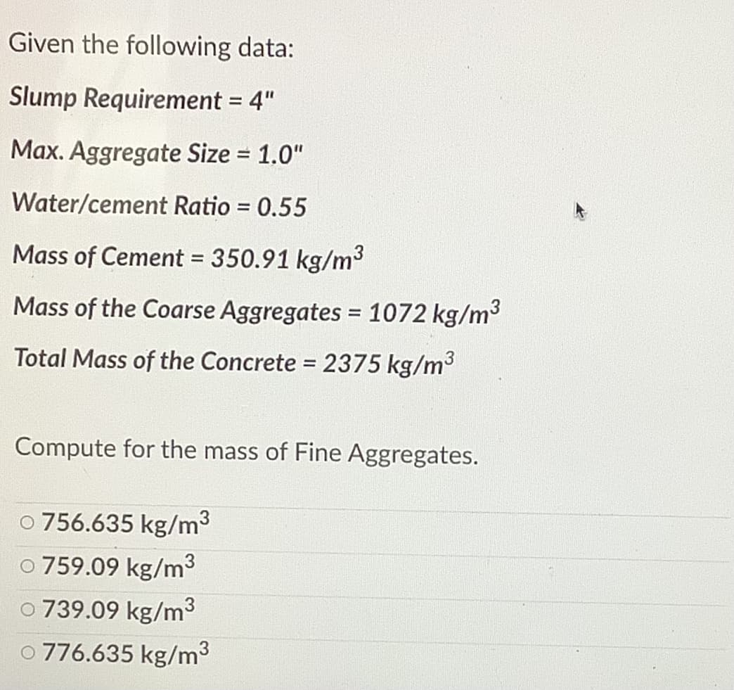 Given the following data:
Slump Requirement = 4"
%3D
Max. Aggregate Size = 1.0"
Water/cement Ratio = 0.55
%3D
Mass of Cement = 350.91 kg/m3
Mass of the Coarse Aggregates = 1072 kg/m3
%3D
Total Mass of the Concrete = 2375 kg/m3
%3D
Compute for the mass of Fine Aggregates.
o 756.635 kg/m3
759.09 kg/m3
o 739.09 kg/m3
O 776.635 kg/m3
