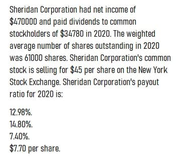 Sheridan Corporation had net income of
$470000 and paid dividends to common
stockholders of $34780 in 2020. The weighted
average number of shares outstanding in 2020
was 61000 shares. Sheridan Corporation's common
stock is selling for $45 per share on the New York
Stock Exchange. Sheridan Corporation's payout
ratio for 2020 is:
12.98%.
14.80%.
7.40%.
$7.70 per share.