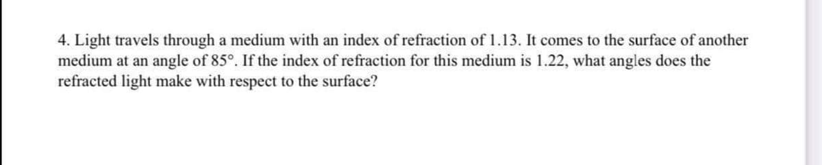 4. Light travels through a medium with an index of refraction of 1.13. It comes to the surface of another
medium at an angle of 85°. If the index of refraction for this medium is 1.22, what angles does the
refracted light make with respect to the surface?
