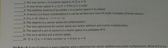 1. For any vector u in a vector space V, 0 Ou0.
2. In any vector space V, a O 0 = 0 for a = 1 only.
3. The additive inverse of ay vector u in a vector space V is unique.
4. A vector is a linear combination if u can be written as a sum of scalar multiples of those vectors
5. If u, vev, then u-v=-u.
6. The objects in a vector space are called vectors.
7. The two operations for vector space are vector addition and matrix multiplication.
8. The span of a set of vectors in a vector space is a subspace of V.
9. The zero vectors are a vector space.
10. 1f a Ou=0 then neither a =0 nor u =0.
For ts d-6: A set of phiects is given together with a definition for vector addition and scalar multiplication. Write Aif it is a
