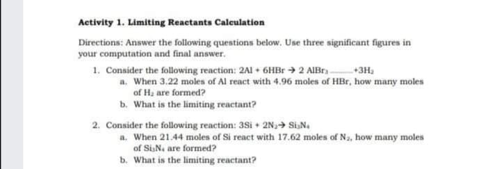 Activity 1. Limiting Reactants Calculation
Directions: Answer the following questions below. Use three significant figures in
your computation and final answer.
1. Consider the following reaction: 2AI + 6HB → 2 AIBr
a. When 3.22 moles of Al react with 4.96 moles of HBr, how many moles
of H, are formed?
+3H,
b. What is the limiting reactant?
2. Consider the following reaction: 3Si + 2N,> SiN.
a. When 21.44 moles of Si react with 17.62 moles of Na, how many moles
of Si,N, are formed?
b. What is the limiting reactant?
