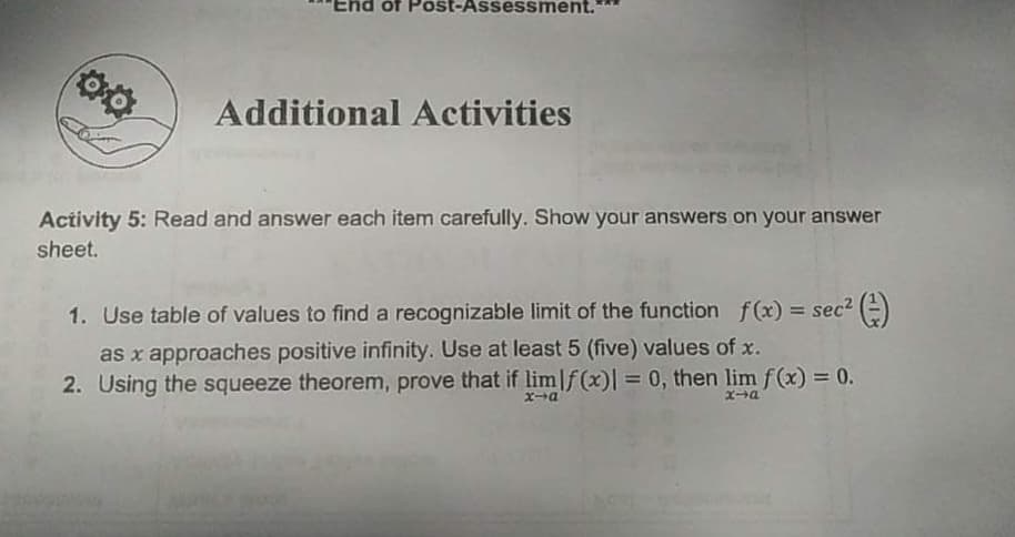 chd of Post-Assess ment.
Additional Activities
Activity 5: Read and answer each item carefully. Show your answers on your answer
sheet.
1. Use table of values to find a recognizable limit of the function f(x) = sec2 (=)
%3D
as x approaches positive infinity. Use at least 5 (five) values of x.
2. Using the squeeze theorem, prove that if lim|f(x)| = 0, then lim f(x) = 0.
Xa
