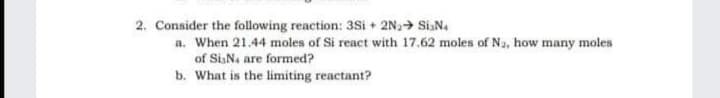 2. Consider the following reaction: 3Si + 2N→ SiN.
a. When 21.44 moles of Si react with 17.62 moles of Na, how many moles
of Si,Na are formed?
b. What is the limiting reactant?
