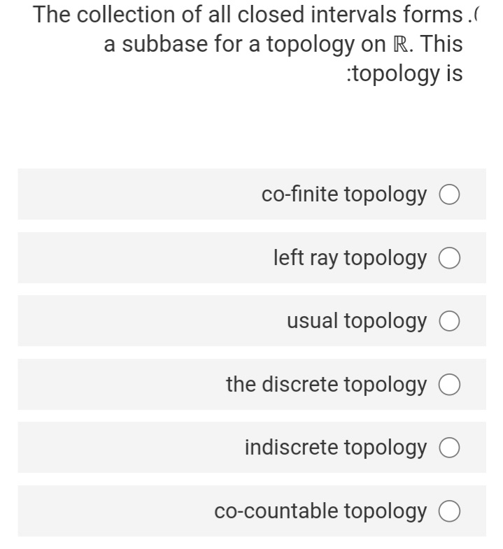 The collection of all closed intervals forms.(
a subbase for a topology on R. This
:topology is
co-finite topology O
left ray topology O
usual topology O
the discrete topology O
indiscrete topology O
co-countable topology O
