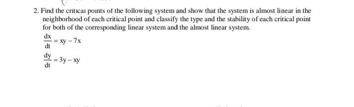 2. Find the critical points of the following system and show that the system is almost linear in the
neighborhood of each critical point and classify the type and the stability of each critical point
for both of the corresponding linear system and the almost linear system.
dx
= xy – 7x
dt
dy
- Зу - ху
