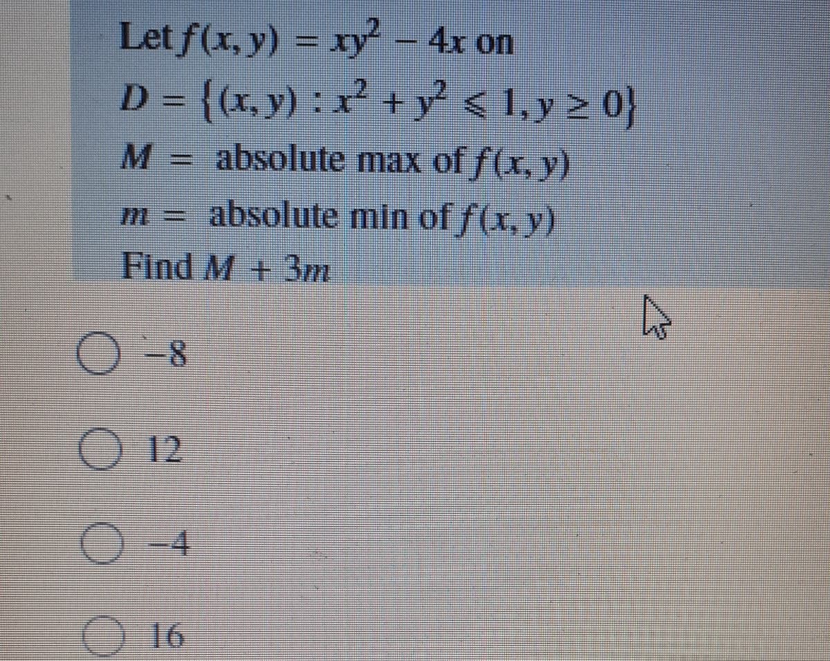 Let f(x, y) = xy – 4x on
D = {(x, y) : x² + y < 1,y > 0}
%3D
M=
absolute max of f(x, y)
m = absolute min of f(x, y)
Find M + 3m
-8
O 12
O -4
O16
