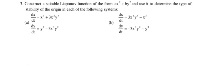 3. Construct a suitable Liaponov function of the form ax? +by and use it to determine the type of
stability of the origin in each of the following systems:
2
dx
dx
-x' + 3x'y'
- = 3x°y' - x
dt
dt
dy - y' - 3x'y²
dy
= -3x'y² - y'
%3D
dt
