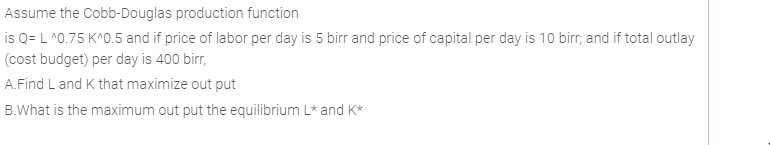 Assume the Cobb-Douglas production function
is Q= L ^0.75 K^0.5 and if price of labor per day is 5 birr and price of capital per day is 10 birr, and if total outlay
(cost budget) per day is 400 birr,
A.Find L and K that maximize out put
B.What is the maximum out put the equilibrium L* and K*

