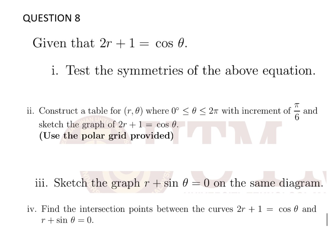 QUESTION 8
Given that 2r +1 = cos 0.
i. Test the symmetries of the above equation.
ii. Construct a table for (r, 0) where 0° < 0 < 2m with increment of
and
sketch the graph of 2r + 1 = cos 0.
(Use the polar grid provided)
iii. Sketch the graph r + sin 0 = 0 on the same diagram.
iv. Find the intersection points between the curves 2r + 1 =
cos 0 and
r + sin 0 = 0.
