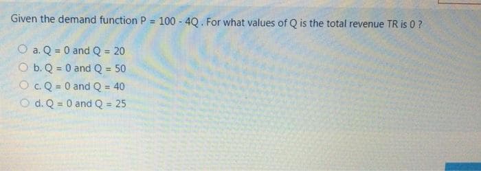 Given the demand function P 100 - 4Q. For what values of Q is the total revenue TR is 0 ?
O a. Q = 0 and Q = 20
O b. Q = 0 and Q = 50
O c. Q = 0 and Q = 40
O d. Q = 0 and Q = 25
!!
%3D
%3D
%3!
