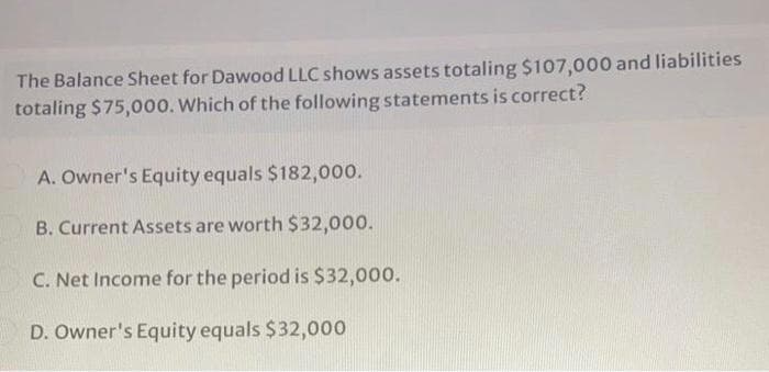 The Balance Sheet for Dawood LLC shows assets totaling $107,000 and liabilities
totaling $75,000. Which of the following statements is correct?
A. Owner's Equity equals $182,000.
B. Current Assets are worth $32,000.
C. Net Income for the period is $32,000.
D. Owner's Equity equals $32,000

