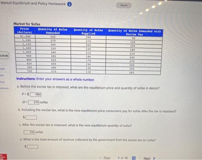 Market Equilibrium and Policy Homework 6
Saved
Market for Sofas
Price
Quantity of Sofas
Demanded
Quantity of Sofas
Supplied
Quantity of Sofas Demanded with
(dollars)
$1,240
1,180
1,120
1,060
1,000
940
Excise Tax
240
290
270
270
120
9150
300
250
330
230
210
180
360
210
240
270
3:34:48
390
190
880
420
170
150
820
450
760
700
480
510
300
330
360
Book
130
110
Ask
Instructions: Enter your answers as a whole number.
Print
a. Before the excise tax is imposed, what are the equilibrium price and quantity of sofas in Akron?
erences
P=$
1180
270 sofas
b. Including the excise tax, what is the new equilibrium price consumers pay for sofas after the tax is imposed?
c. After the excise tax is imposed, what is the new equilibrium quantity of sofas?
210 sofas
d. What is the total amount of revenue collected by the government from the excise tax on sofas?
%24
Sraw
Prev
1 of 10
Next >
