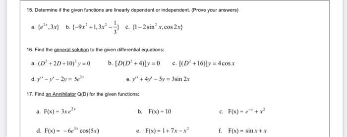 15. Determine if the given functions are linearly dependent or independent. (Prove your answers)
a. fe",3x} b. (-9x' +1,3x c. 1-2sin' x,cos 2.x}
16. Find the general solution to the given differential equations:
a. (D' + 2D+10) y = o
b. [D(D +4)]y =0
c. [(D +16)ly = 4cos.x
d. y" -y - 2y = Se
e. y" + 4y - 5y = 3sin 2r
17. Find an Annihilator Q(D) for the given functions:
a. F(x) - 3xe"
c. F(x) = e"+x
b. F(x) = 10
d. F(x) = - 6e" cos(5x)
e. F(x) = 1+7x-x
f. F(x) = sin x+ x
