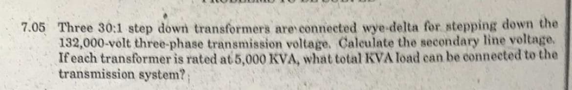 7.05 Three 30:1 step down transformers are connected wye-delta for stepping down the
132,000-volt three-phase transmission voltage. Calculate the secondary line voltage.
If each transformer is rated at 5,000 KVA, what total KVA load can be connected to the
transmission system?;