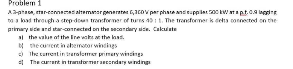 Problem 1
A 3-phase, star-connected alternator generates 6,360 V per phase and supplies 500 kW at a p.f. 0.9 lagging
to a load through a step-down transformer of turns 40: 1. The transformer is delta connected on the
primary side and star-connected on the secondary side. Calculate
a) the value of the line volts at the load.
b) the current in alternator windings
c) The current in transformer primary windings
d) The current in transformer secondary windings