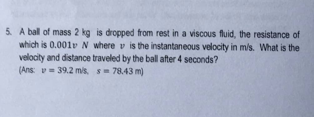 5. A ball of mass 2 kg is dropped from rest in a viscous fluid, the resistance of
which is 0.001v N where v is the instantaneous velocity in m/s. What is the
velocity and distance traveled by the ball after 4 seconds?
(Ans: v= 39.2 m/s, s = 78.43 m)