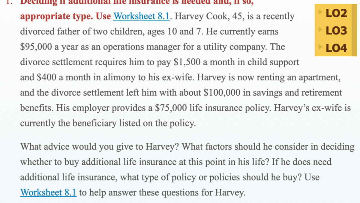 псе is
appropriate type. Use Worksheet 8.1. Harvey Cook, 45, is a recently
LO2
divorced father of two children, ages 10 and 7. He currently earns
LO3
$95,000 a year as an operations manager for a utility company. The
LO4
divorce settlement requires him to pay $1,500 a month in child support
and $400 a month in alimony to his ex-wife. Harvey is now renting an apartment,
and the divorce settlement left him with about $100,000 in savings and retirement
benefits. His employer provides a $75,000 life insurance policy. Harvey's ex-wife is
currently the beneficiary listed on the policy.
What advice would you give to Harvey? What factors should he consider in deciding
whether to buy additional life insurance at this point in his life? If he does need
additional life insurance, what type of policy or policies should he buy? Use
Worksheet 8.1 to help answer these questions for Harvey.

