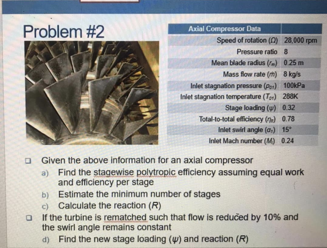Problem #2
Axial Compressor Data
Speed of rotation (2) 28,000 rpm
Pressure ratio 8
Mean blade radius (rm) 0.25 m
Mass flow rate (m) 8 kg/s
Inlet stagnation pressure (po1) 100kPa
Inlet stagnation temperature (Tor) 288K
Stage loading (w) 0.32
Total-to-total efficiency (7) 0.78
Inlet swirl angle (a,) 15°
Inlet Mach number (M)
Given the above information for an axial compressor
a) Find the stagewise polytropic efficiency assuming equal work
and efficiency per stage
b) Estimate the minimum number of stages
c) Calculate the reaction (R)
If the turbine is rematched such that flow is redučed by 10% and
the swirl angle remains constant
d) Find the new stage loading (w) and reaction (R)
