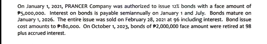 On January 1, 2021, PRANCER Company was authorized to issue 12% bonds with a face amount of
P5,000,000. Interest on bonds is payable semiannually on January 1 and July. Bonds mature on
January 1, 2026. The entire issue was sold on February 28, 2021 at 96 including interest. Bond issue
cost amounts to P180,000. On October 1, 2023, bonds of P2,000,000 face amount were retired at 98
plus accrued interest.
