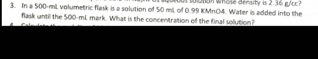 whose density is 2.36 g/cc?
3. In a 500-ml volumetric flask is a solution of 50 ml of 0.99 KMN04. Water is added into the
flask until the 500-mL mark. What is the concentration of the final solution?
