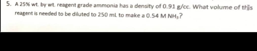 5. A 25% wt. by wt. reagent grade ammonia has a density of 0.91 g/cc. What volume of this
reagent is needed to be diluted to 250 ml to make a 0.54 M NH,?
