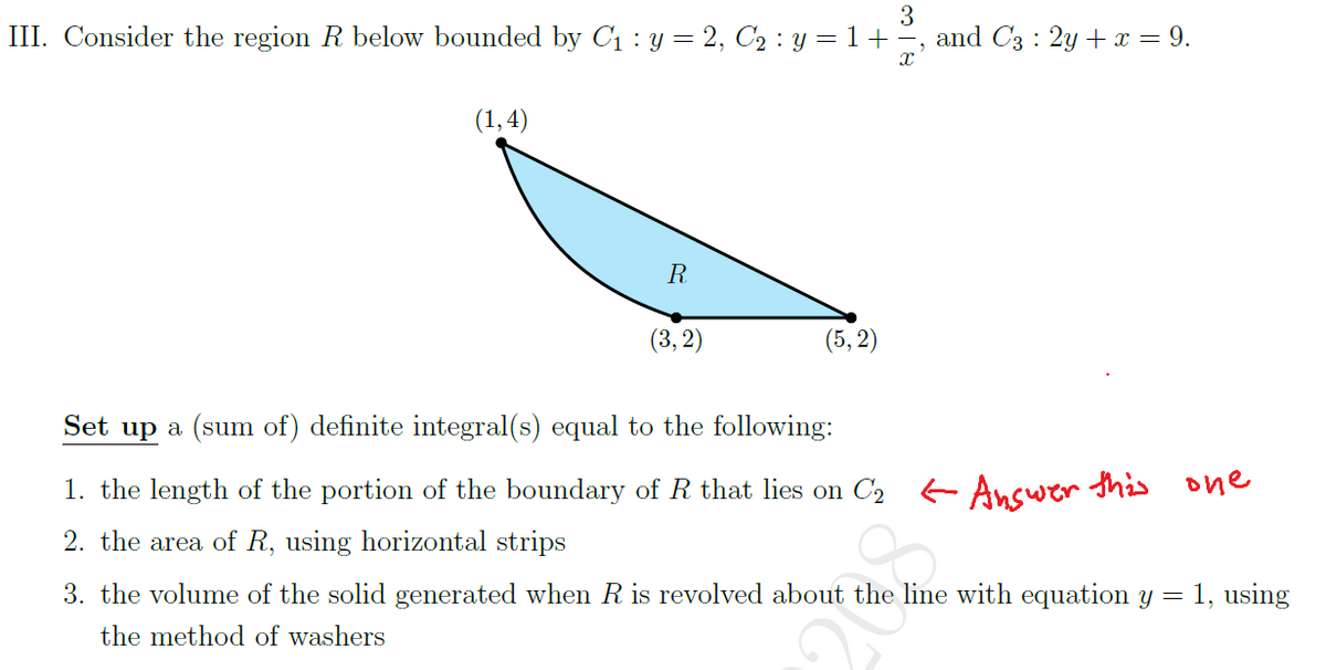 III. Consider the region R below bounded by C1 : y = 2, C2 : y = 1+
3
and C3 : 2y + x = 9.
(1,4)
R
(3, 2)
(5, 2)
Set up a (sum of) definite integral(s) equal to the following:
1. the length of the portion of the boundary of R that lies on C2 Ancwer this one
2. the area of R, using horizontal strips
3. the volume of the solid generated when R is revolved about the line with equation y = 1, using
the method of washers
