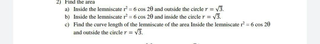 2) Find the area
a) Inside the lemniscate r = 6 cos 20 and outside the circle r = V3.
b) Inside the lemniscate r? = 6 cos 20 and inside the circler = V3.
c) Find the curve length of the lemniscate of the area Inside the lemniscate r? = 6 cos 20
and outside the circle r = V3.
