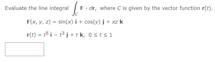 Evaluate the line integral
F. dr, where C is given by the vector function r(t).
F(x, y, z) = sin(x) i + cos(y) j + xz k
r(t) = t5 i - t3 j + tk, 0 sts1
