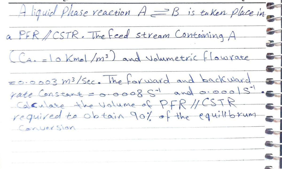 A liquid Phase reaction A= B is taKen place in
a PER/CSTR. The feed stream Containing A
(Cao =lo KmaHm?) and volumetric flowrate
%3D
z0.0003 m3/sece The farward and back ward
yate Constant= o nd aio 1s
Caleulate the Volume of PFR HCSTR
required to obtain 90% af the equilibrum
conversion
