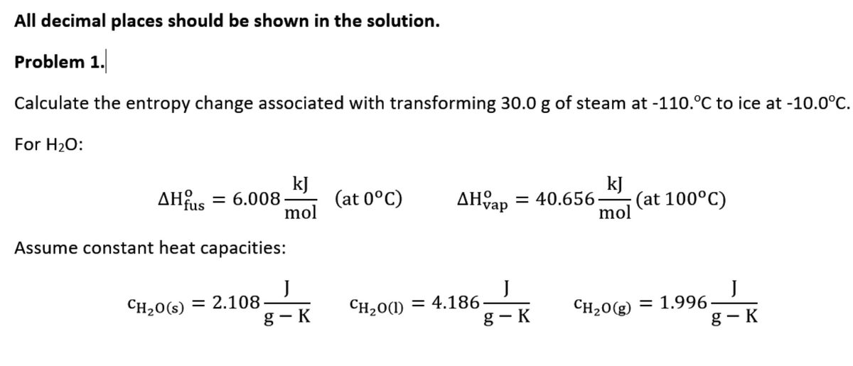 All decimal places should be shown in the solution.
Problem 1.
Calculate the entropy change associated with transforming 30.0 g of steam at -110.°C to ice at -10.0°C.
For H20:
kJ
(at 0°C)
kJ
(at 100°C)
mol
AHfus
= 6.008
AHap
= 40.656-
mol
Assume constant heat capacities:
J
J
CH20(s) = 2.108-
g- K
CH20(1) = 4.186-
g - K
J
= 1.996-
g- K
CH20(g)
