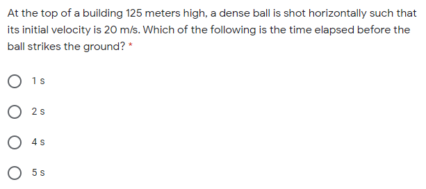 At the top of a building 125 meters high, a dense ball is shot horizontally such that
its initial velocity is 20 m/s. Which of the following is the time elapsed before the
ball strikes the ground? *
O 1s
O 2 s
O 4s
O 5s
