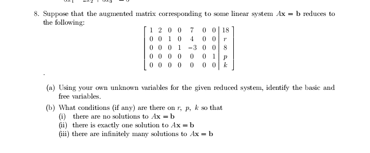 8. Suppose that the augmented matrix corresponding to some linear system Ax = b reduces to
the following:
1 2 0 0
0 0 1 0
0 0| 18
0 0
-3 0 0
4
0 0 0
1
8
0 0 0 0
0 0 0 0
1
0 0
(a) Using your own unknown variables for the given reduced system, identify the basic and
free variables.
(b) What conditions (if any) are there on r, p, k so that
(i) there are no solutions to Ax = b
(ii) there is exactly one solution to Ax = b
(iii) there are infinitely many solutions to Ax = b
