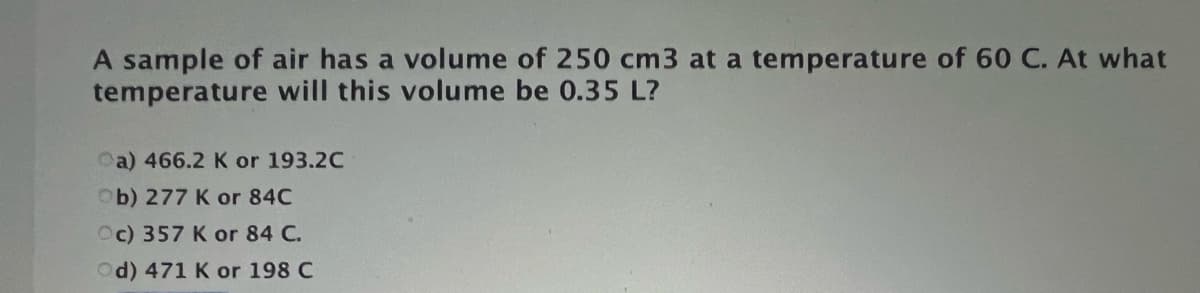 A sample of air has a volume of 250 cm3 at a temperature of 60 C. At what
temperature will this volume be 0.35 L?
Oa) 466.2 K or 193.2C
Ob) 277 K or 84C
Oc) 357 K or 84 C.
Od) 471 K or 198 C
